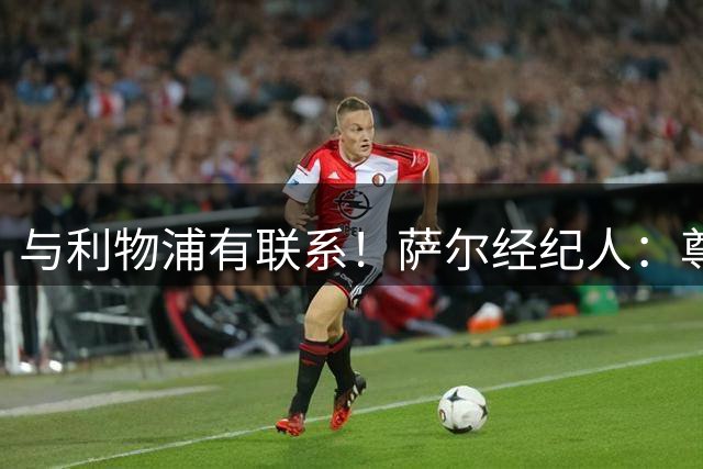 与利物浦有联系！萨尔经纪人：尊重不应是单向，球员也应获得重视