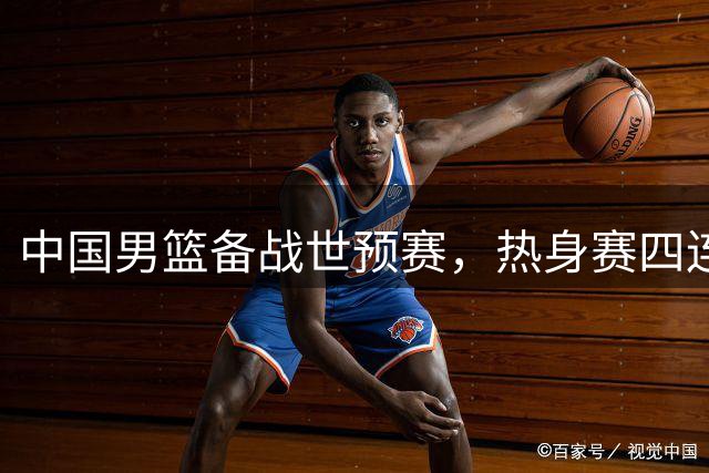 中国男篮备战世预赛，热身赛四连胜显实力