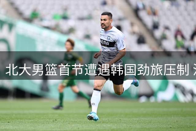 北大男篮首节遭遇韩国劲旅压制 汪志鹏独得6分难挽颓势