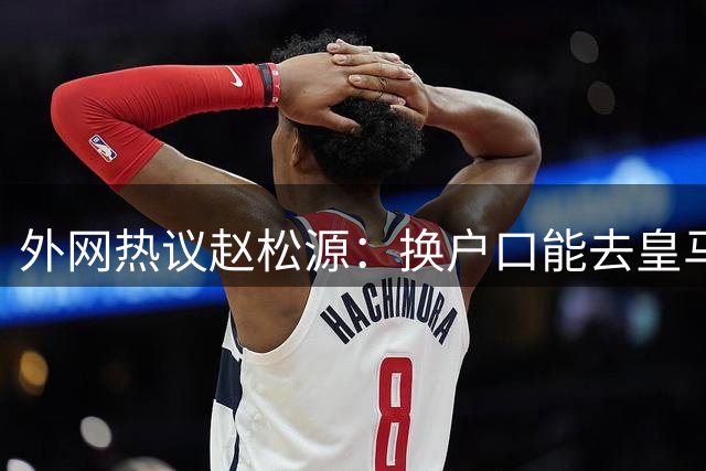 外网热议赵松源：换户口能去皇马，希望下届世界杯看到中国