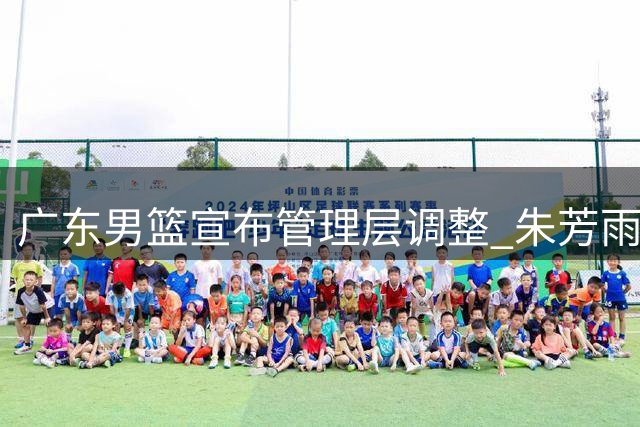 广东男篮宣布管理层调整 朱芳雨转任俱乐部荣誉顾问