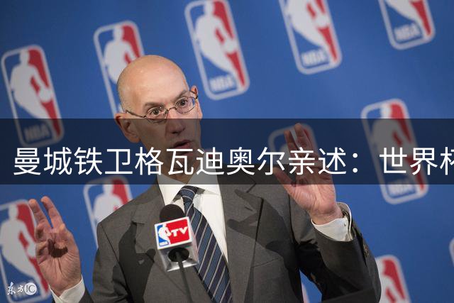 曼城铁卫格瓦迪奥尔亲述：世界杯争议哨后的蜕变与蓝月新篇章