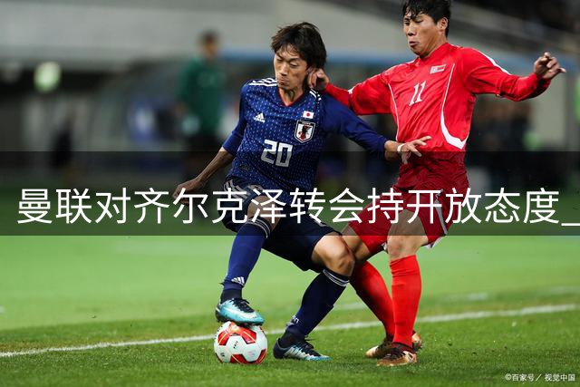曼联对齐尔克泽转会持开放态度 马特塔加盟前景不乐观