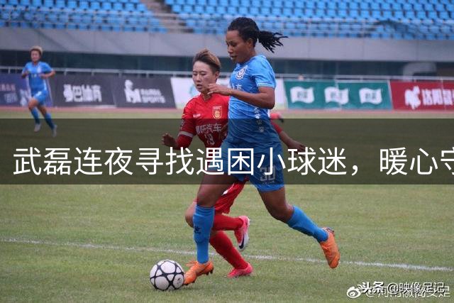 武磊连夜寻找遇困小球迷，暖心守护少儿足球梦想