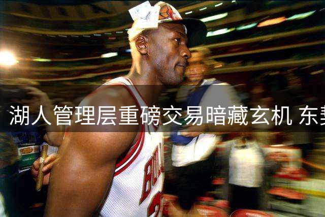 湖人管理层重磅交易暗藏玄机 东契奇加盟竟未与詹姆斯通气