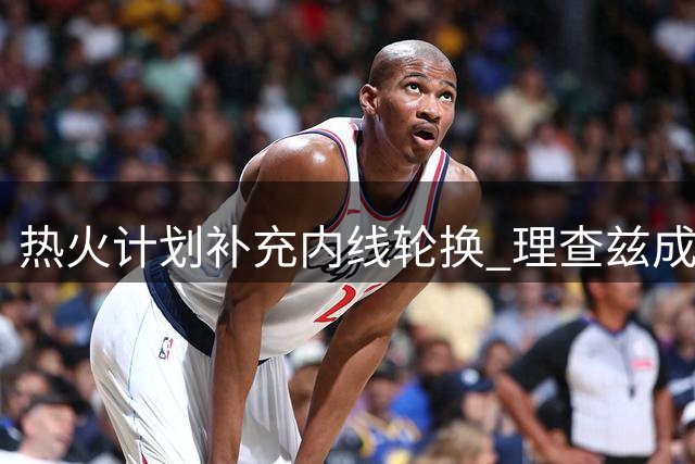 热火计划补充内线轮换 理查兹成为目标人选