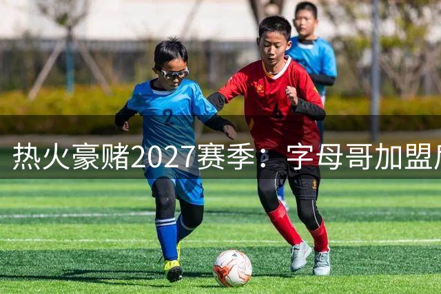 热火豪赌2027赛季：字母哥加盟后的争冠之路充满挑战