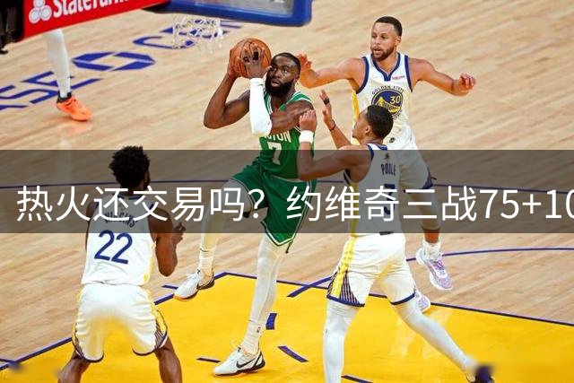 热火还交易吗？约维奇三战75+10三分超强势 斯波真该给场均28分钟