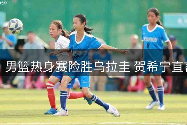 男篮热身赛险胜乌拉圭 贺希宁直言球队防守存隐患
