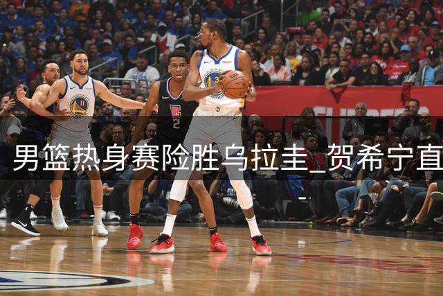 男篮热身赛险胜乌拉圭 贺希宁直言球队防守存隐患