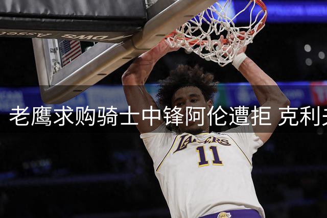 老鹰求购骑士中锋阿伦遭拒 克利夫兰视其为非卖品
