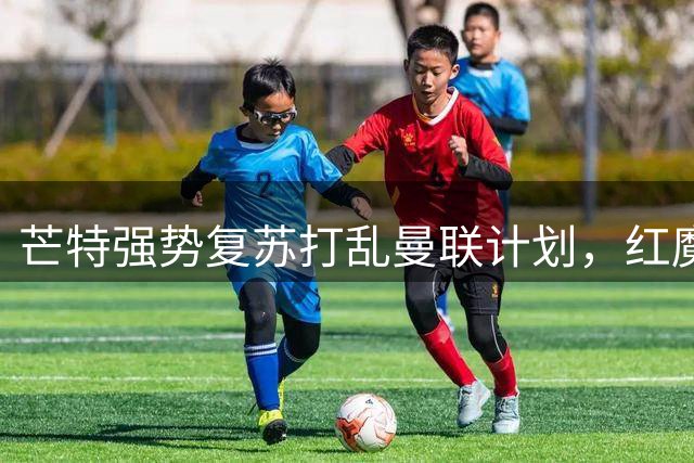 芒特强势复苏打乱曼联计划，红魔引援陷入“留人还是买人”的困局