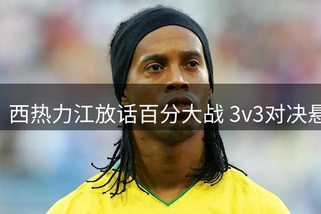 西热力江放话百分大战 3v3对决悬念今日揭晓