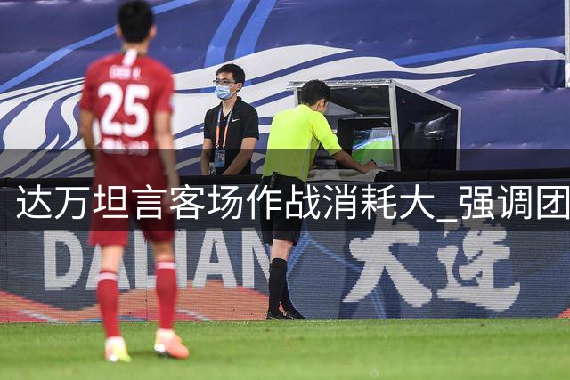 达万坦言客场作战消耗大 强调团队需专注后续赛事