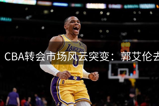 CBA转会市场风云突变：郭艾伦去向成谜 上海男篮管理层地震 辽宁重金锁定未来核心